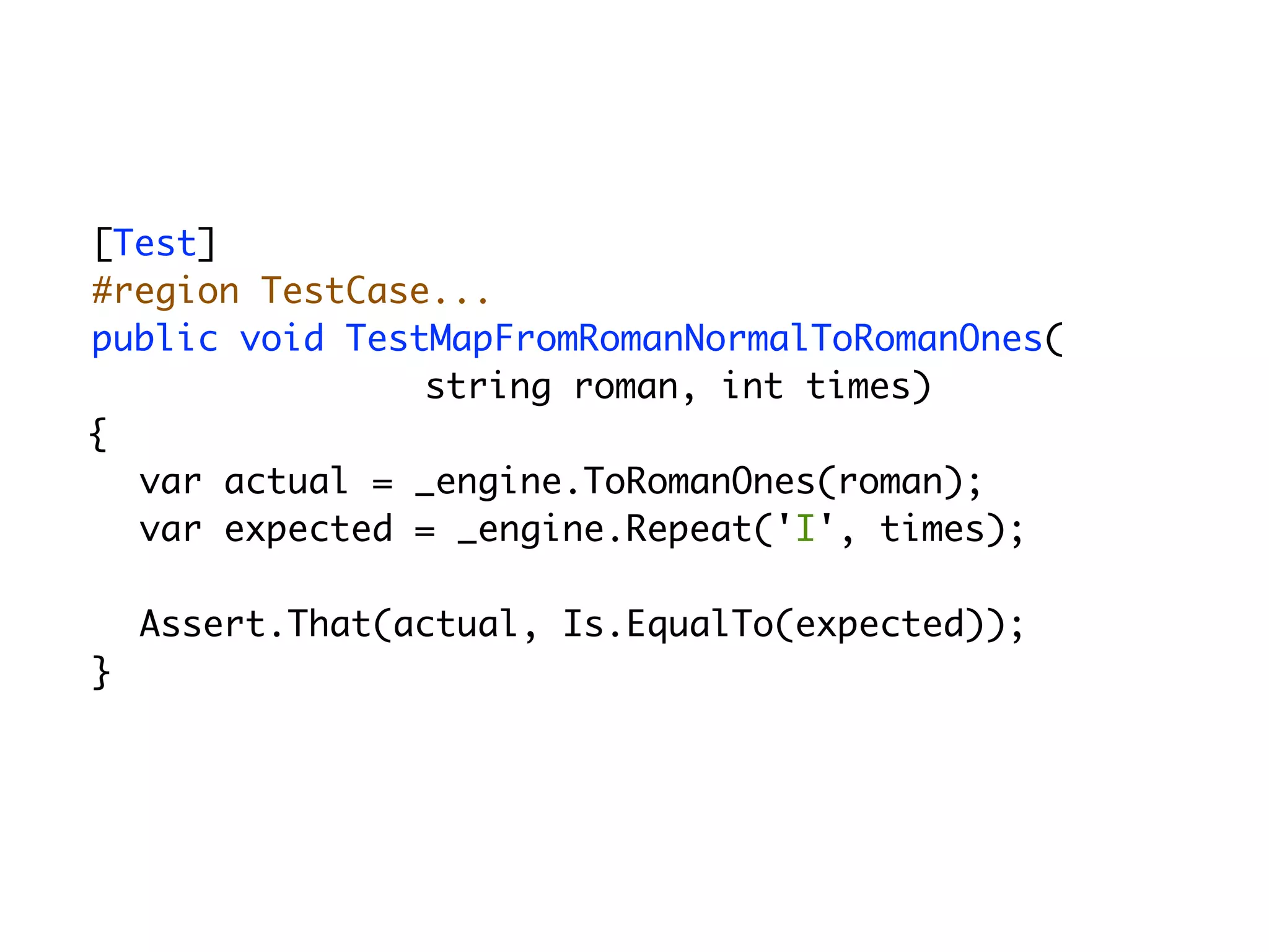 [Test]
#region TestCase...
public void TestMapFromRomanNormalToRomanOnes(
                string roman, int times)
{
  var actual = _engine.ToRomanOnes(roman);
  var expected = _engine.Repeat('I', times);

    Assert.That(actual, Is.EqualTo(expected));
}
 