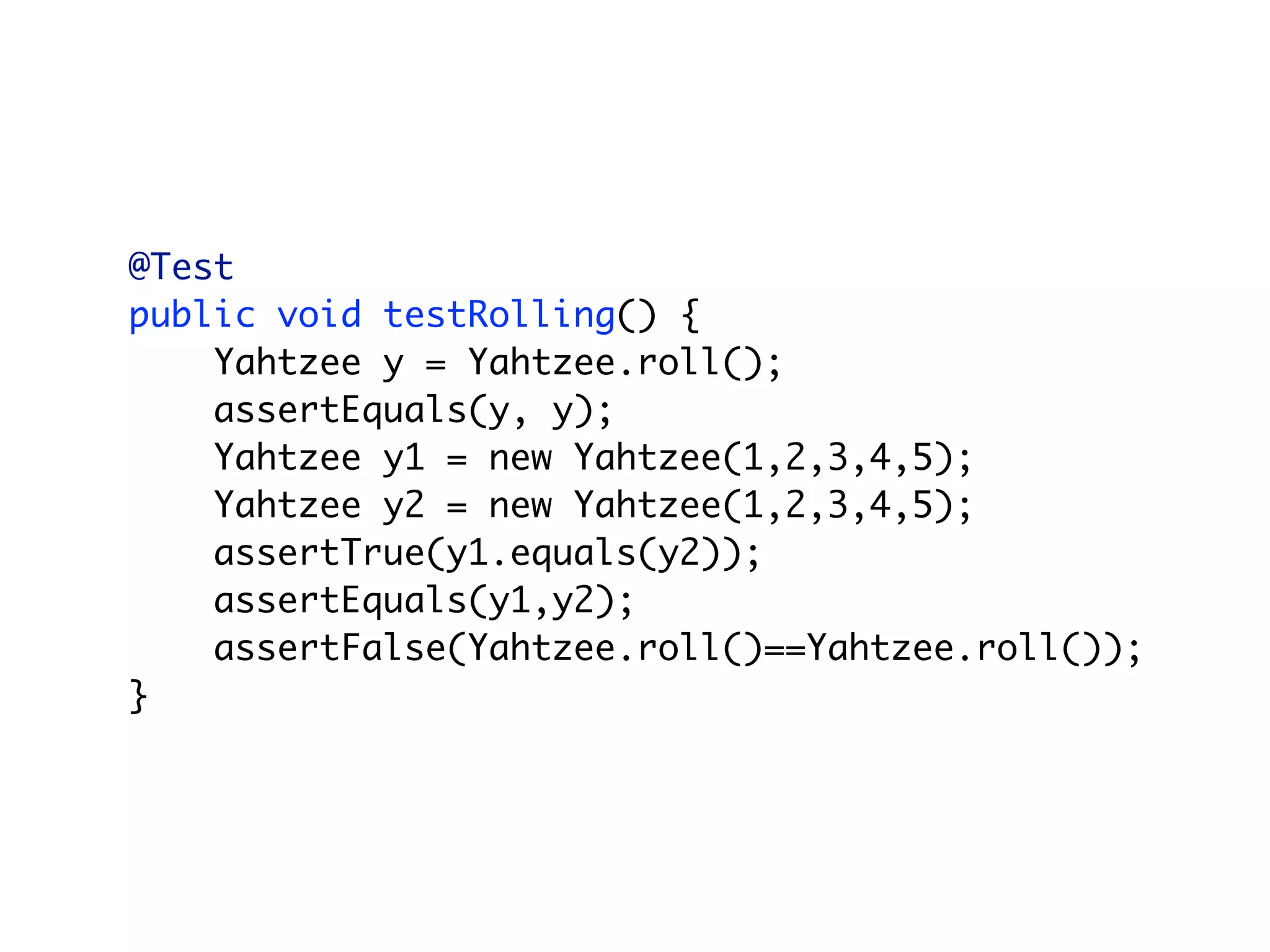 @Test
public void testRolling() {
    Yahtzee y = Yahtzee.roll();
    assertEquals(y, y);
    Yahtzee y1 = new Yahtzee(1,2,3,4,5);
    Yahtzee y2 = new Yahtzee(1,2,3,4,5);
    assertTrue(y1.equals(y2));
    assertEquals(y1,y2);
    assertFalse(Yahtzee.roll()==Yahtzee.roll());
}
 