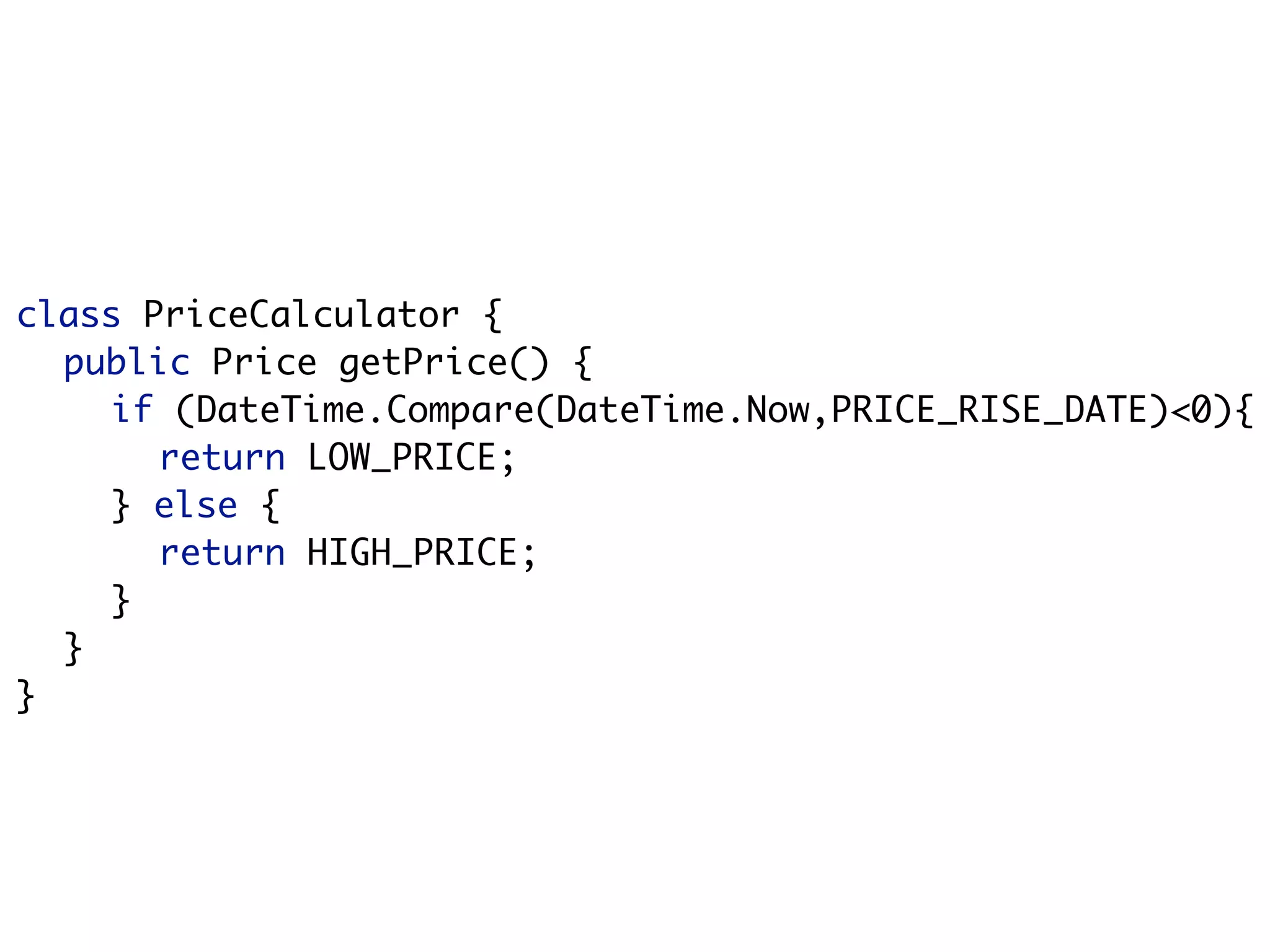 class PriceCalculator {
  public Price getPrice() {
    if (DateTime.Compare(DateTime.Now,PRICE_RISE_DATE)<0){
       return LOW_PRICE;
    } else {
       return HIGH_PRICE;
    }
  }
}
 