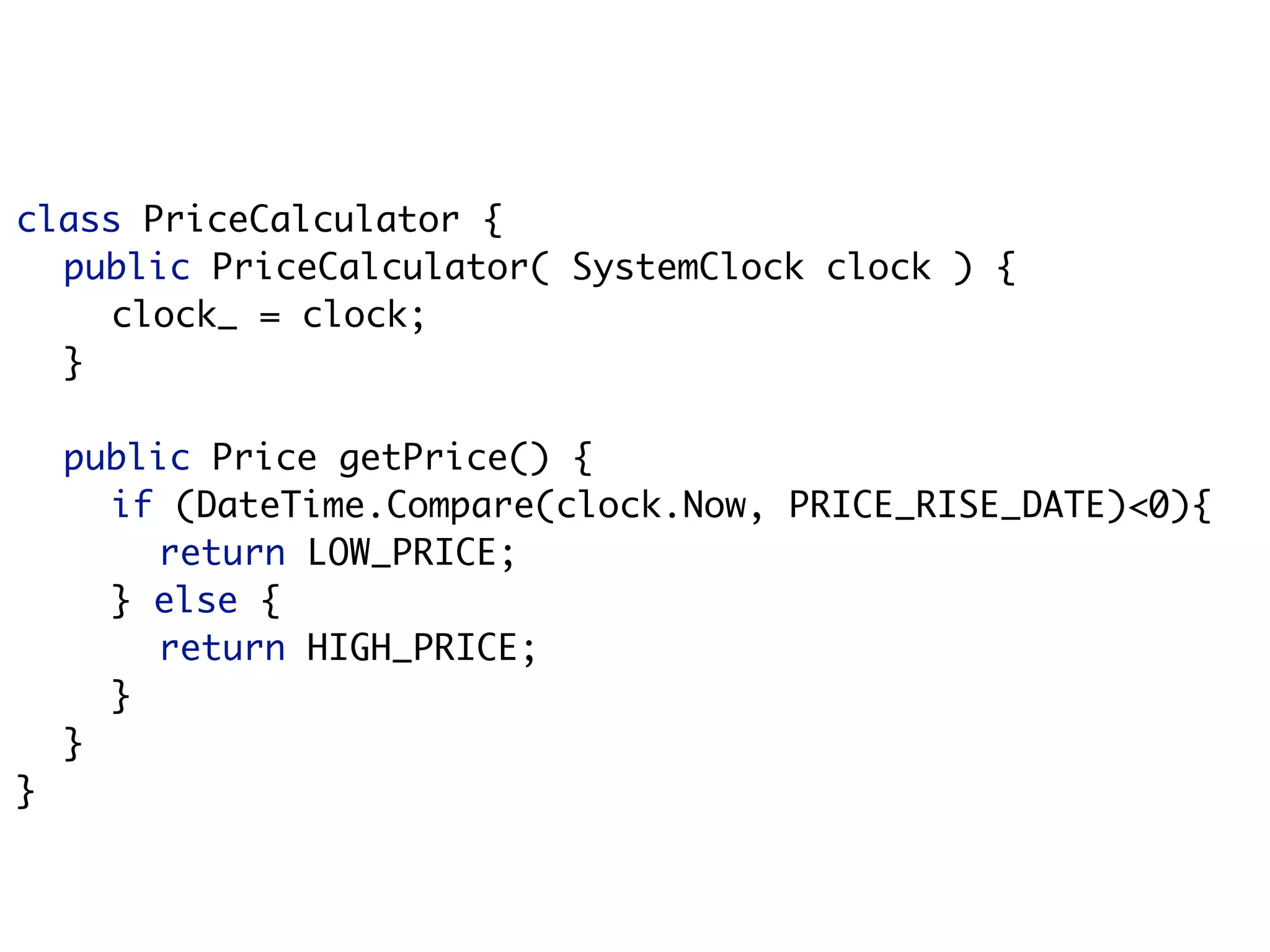 class PriceCalculator {
  public PriceCalculator( SystemClock clock ) {
    clock_ = clock;
  }

    public Price getPrice() {
      if (DateTime.Compare(clock.Now, PRICE_RISE_DATE)<0){
        return LOW_PRICE;
      } else {
        return HIGH_PRICE;
      }
    }
}
 