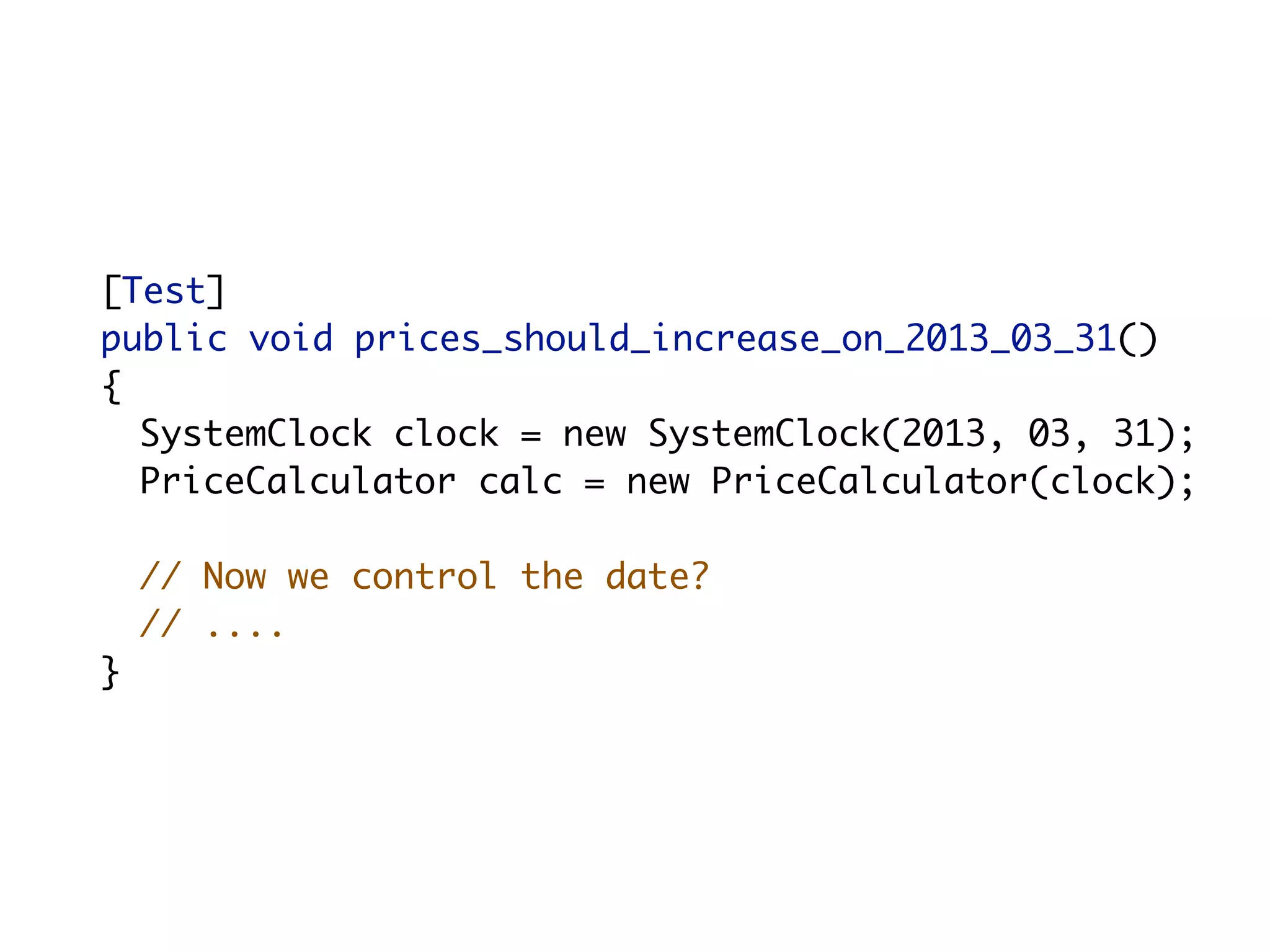 [Test]
	   public void prices_should_increase_on_2013_03_31()
	   {
      SystemClock clock = new SystemClock(2013, 03, 31);
      PriceCalculator calc = new PriceCalculator(clock);

        // Now we control the date?
        // ....
	   }
 
