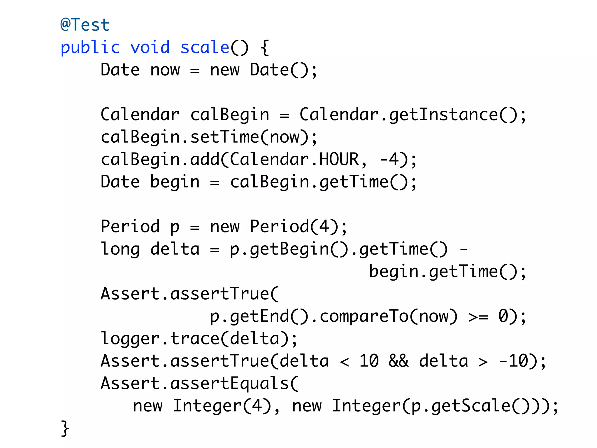 @Test
public void scale() {
    Date now = new Date();

    Calendar calBegin = Calendar.getInstance();
    calBegin.setTime(now);
    calBegin.add(Calendar.HOUR, -4);
    Date begin = calBegin.getTime();

    Period p = new Period(4);
    long delta = p.getBegin().getTime() -
                               begin.getTime();
    Assert.assertTrue(
               p.getEnd().compareTo(now) >= 0);
    logger.trace(delta);
    Assert.assertTrue(delta < 10 && delta > -10);
    Assert.assertEquals(
       new Integer(4), new Integer(p.getScale()));
}
 