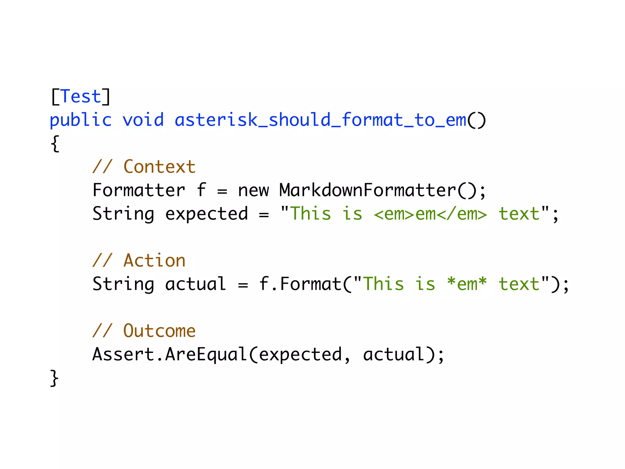 [Test]
	   public void asterisk_should_format_to_em()
	   {
        // Context
        Formatter f = new MarkdownFormatter();
        String expected = "This is <em>em</em> text";

        // Action
        String actual = f.Format("This is *em* text");

        // Outcome
        Assert.AreEqual(expected, actual);
	   }
 