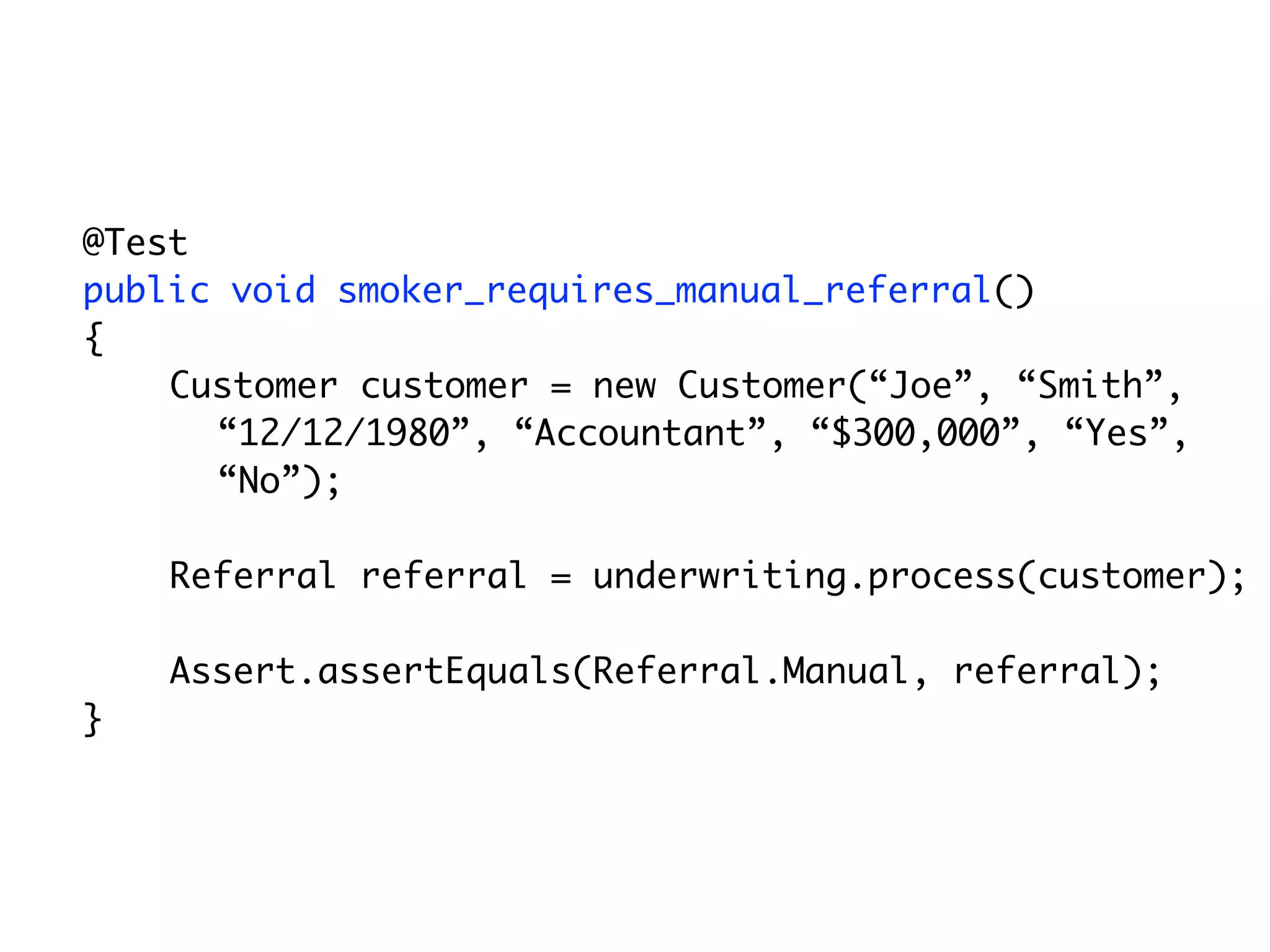 @Test
	   public void smoker_requires_manual_referral()
	   {
        Customer customer = new Customer(“Joe”, “Smith”,
          “12/12/1980”, “Accountant”, “$300,000”, “Yes”,
          “No”);

        Referral referral = underwriting.process(customer);

        Assert.assertEquals(Referral.Manual, referral);
	   }
 