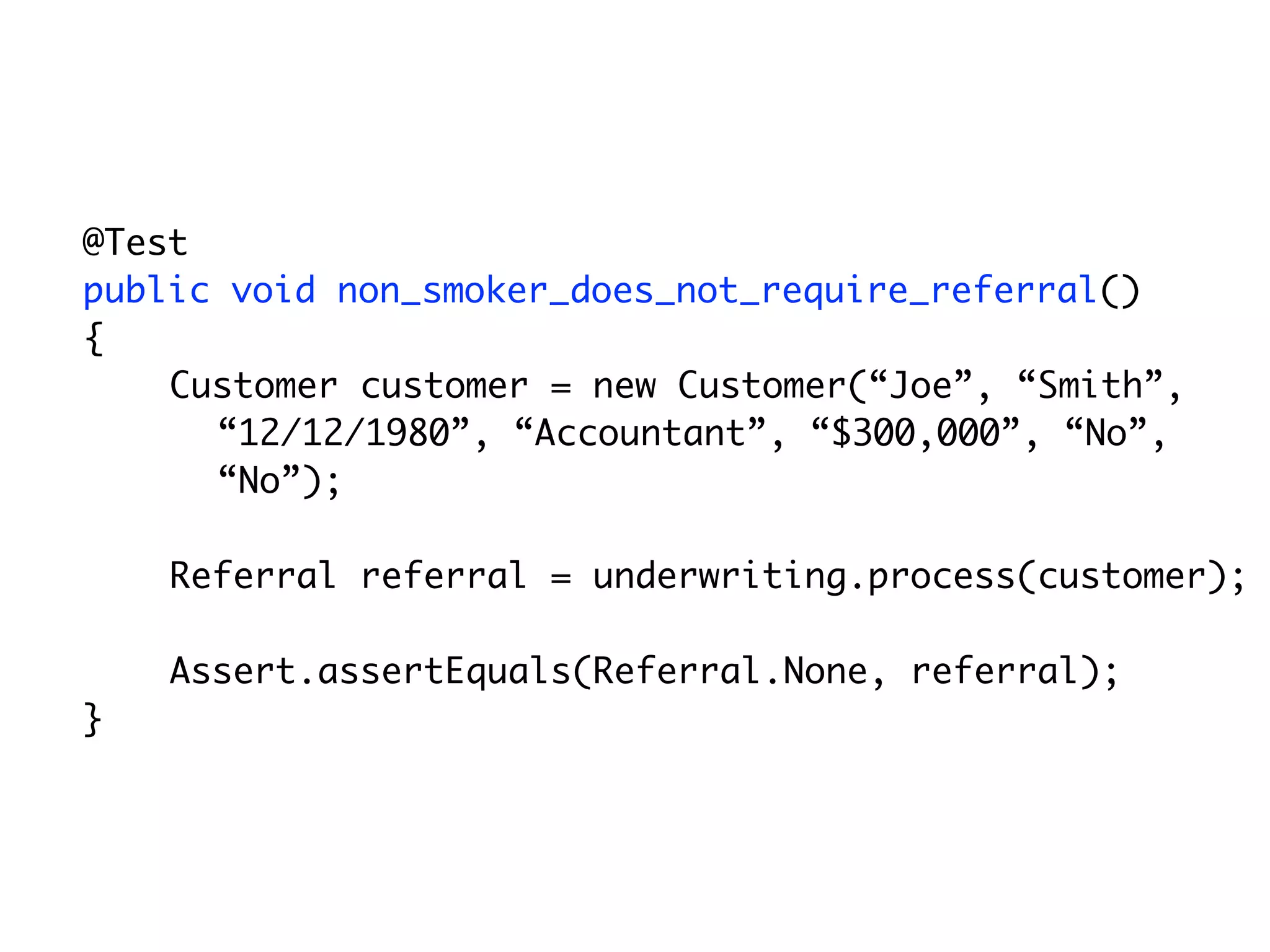 @Test
	   public void non_smoker_does_not_require_referral()
	   {
        Customer customer = new Customer(“Joe”, “Smith”,
          “12/12/1980”, “Accountant”, “$300,000”, “No”,
          “No”);

        Referral referral = underwriting.process(customer);

        Assert.assertEquals(Referral.None, referral);
	   }
 