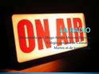 LA RADIO Presentado por: Diego Arturo Moreno Barrera  Colegio san José de Calasanz Martes 16 de junio 2009  
