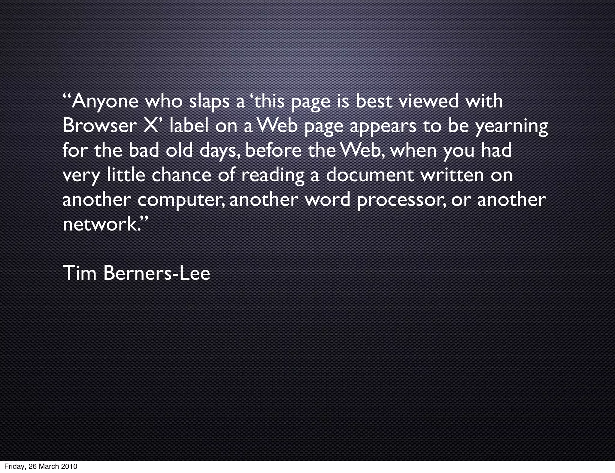 “Anyone who slaps a ‘this page is best viewed with
                Browser X’ label on a Web page appears to be yearning
                for the bad old days, before the Web, when you had
                very little chance of reading a document written on
                another computer, another word processor, or another
                network.”

                Tim Berners-Lee




Friday, 26 March 2010
 