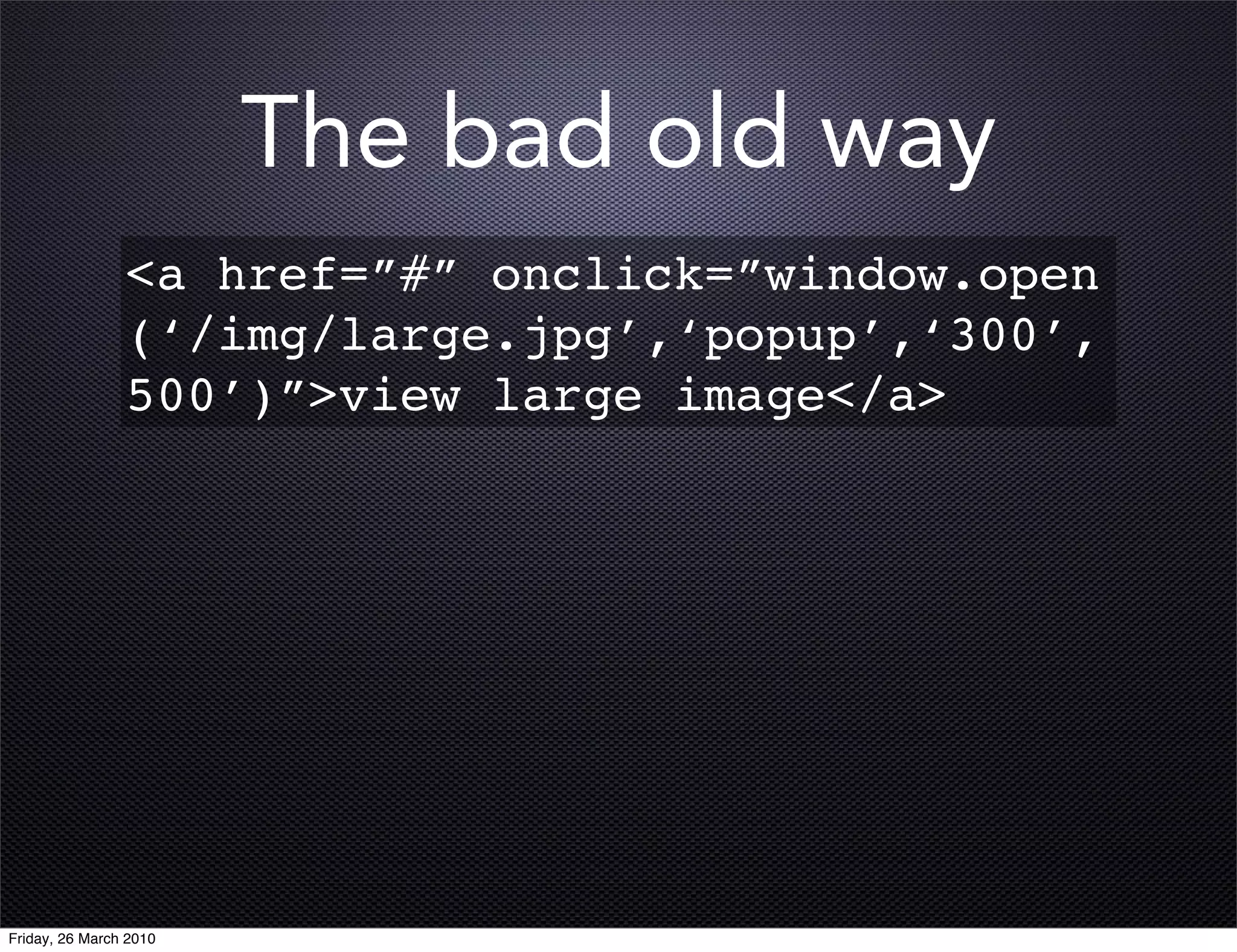 The bad old way
                <a href=”#” onclick=”window.open
                (‘/img/large.jpg’,‘popup’,‘300’,
                500’)”>view large image</a>




Friday, 26 March 2010
 
