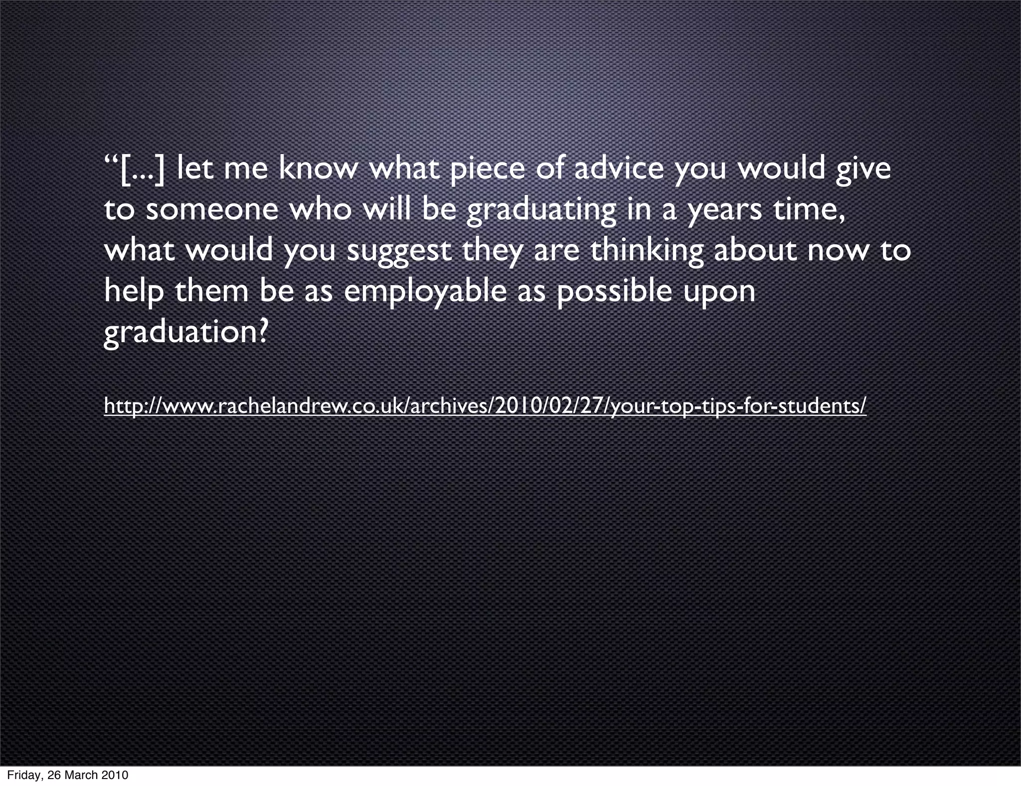 “[...] let me know what piece of advice you would give
                to someone who will be graduating in a years time,
                what would you suggest they are thinking about now to
                help them be as employable as possible upon
                graduation?
                http://www.rachelandrew.co.uk/archives/2010/02/27/your-top-tips-for-students/




Friday, 26 March 2010
 
