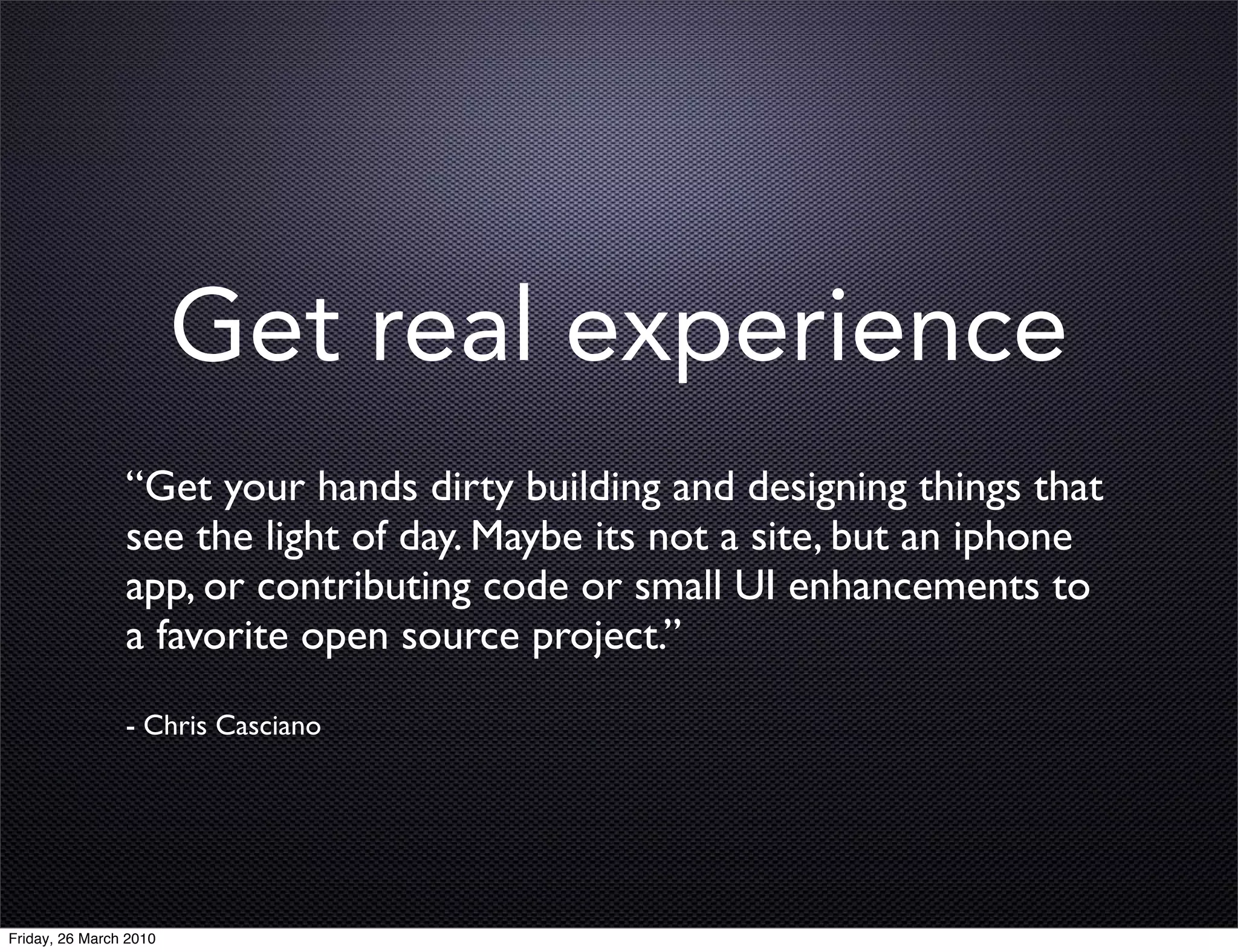 Get real experience
                “Get your hands dirty building and designing things that
                see the light of day. Maybe its not a site, but an iphone
                app, or contributing code or small UI enhancements to
                a favorite open source project.”
                - Chris Casciano




Friday, 26 March 2010
 