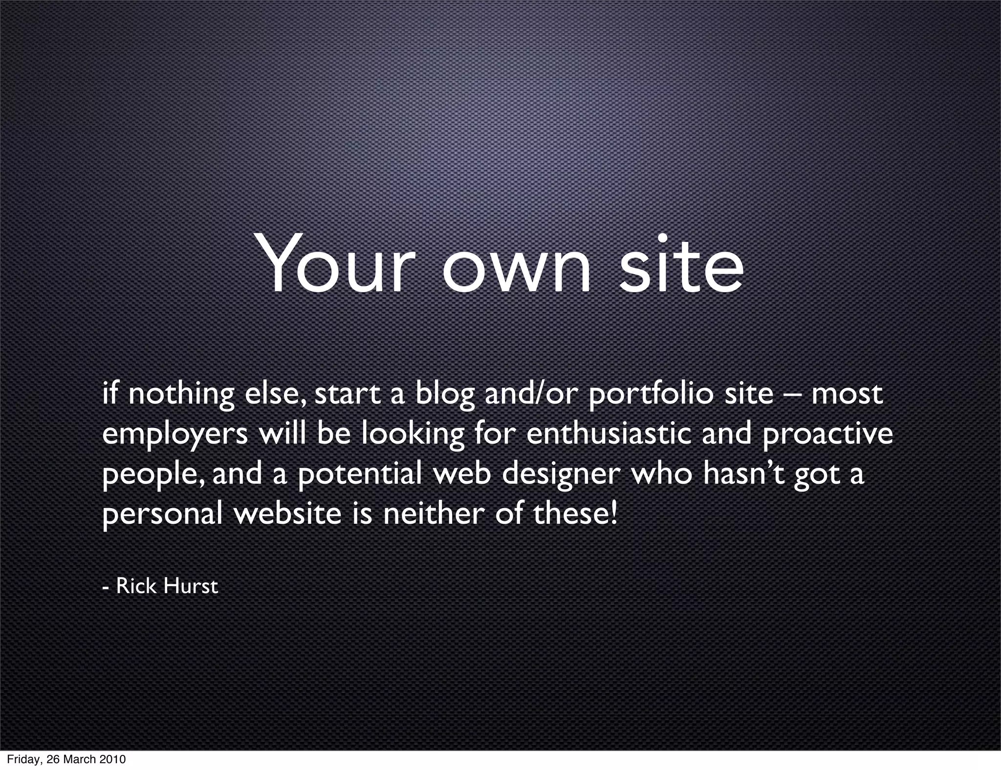 Your own site
                if nothing else, start a blog and/or portfolio site – most
                employers will be looking for enthusiastic and proactive
                people, and a potential web designer who hasn’t got a
                personal website is neither of these!
                - Rick Hurst




Friday, 26 March 2010
 