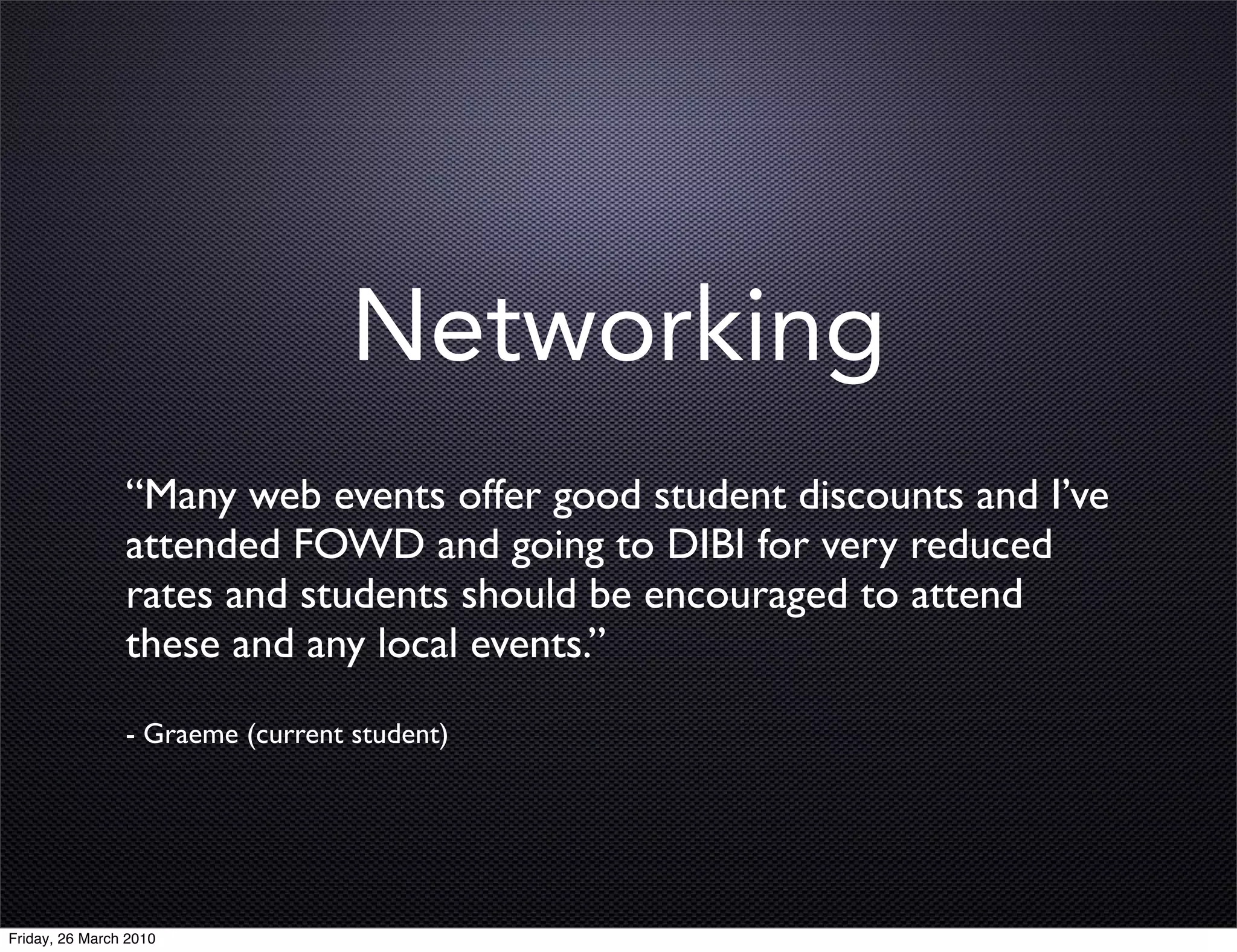 Networking
                “Many web events offer good student discounts and I’ve
                attended FOWD and going to DIBI for very reduced
                rates and students should be encouraged to attend
                these and any local events.”
                - Graeme (current student)




Friday, 26 March 2010
 