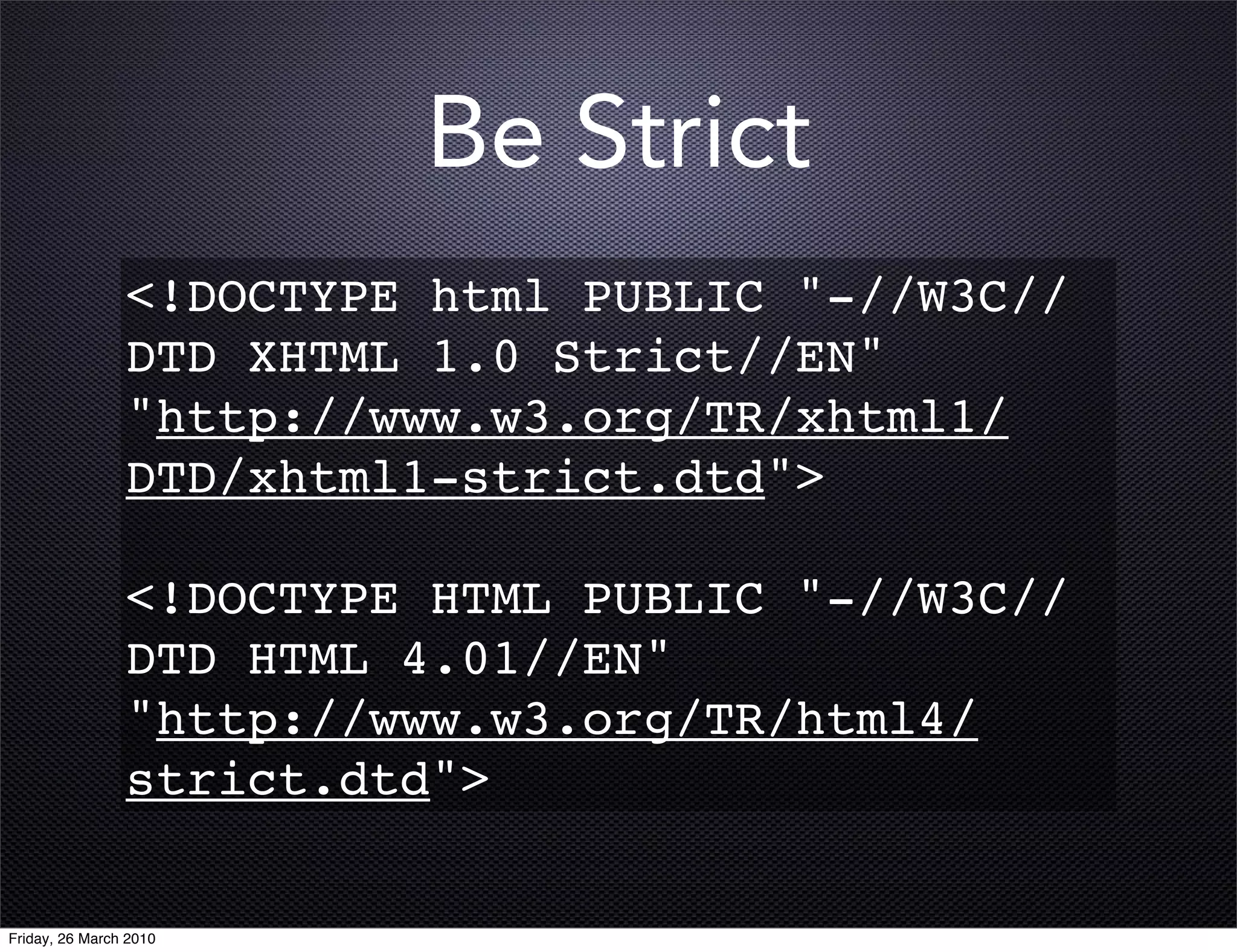 Be Strict
                <!DOCTYPE html PUBLIC "-//W3C//
                DTD XHTML 1.0 Strict//EN"
                "http://www.w3.org/TR/xhtml1/
                DTD/xhtml1-strict.dtd">

                <!DOCTYPE HTML PUBLIC "-//W3C//
                DTD HTML 4.01//EN"
                "http://www.w3.org/TR/html4/
                strict.dtd">

Friday, 26 March 2010
 