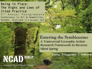 Entering the Symbiocene:
A Transversal Ecosophy-Action
Research Framework to Reverse
Silent Spring
Cathy Fitzgerald | Ireland
Being in Place:
The Highs and Lows of
Sited Practice
5 t h A n n u a l P o s t g r a d u a t e
Conference in Art & Humanities,
Dundee, Scotland 25-6 November 2016
 