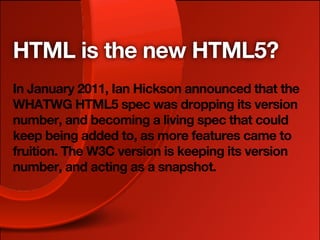 HTML is the new HTML5?
In January 2011, Ian Hickson announced that the
WHATWG HTML5 spec was dropping its version
number, and becoming a living spec that could
keep being added to, as more features came to
fruition. The W3C version is keeping its version
number, and acting as a snapshot.
 