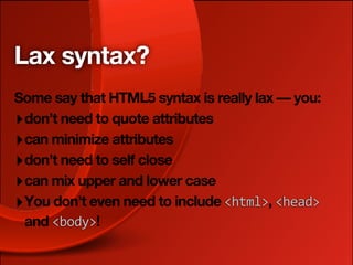 Lax syntax?
Some say that HTML5 syntax is really lax — you:
‣ don’t need to quote attributes
‣ can minimize attributes
‣ don’t need to self close
‣ can mix upper and lower case
‣ You don’t even need to include <html>, <head>
  and <body>!
 