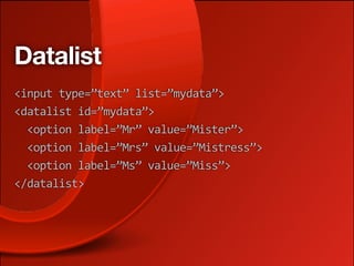 Datalist
<input type=”text” list=”mydata”>
<datalist id=”mydata”>
  <option label=”Mr” value=”Mister”>
  <option label=”Mrs” value=”Mistress”>
  <option label=”Ms” value=”Miss”>
</datalist>
 