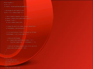 function validate() {  

 var str = “”;  

 var elements = document.getElementsByTagName('input');  

 

 // loop through all input elements in form  

 for(var i = 0; i < elements.length; i++) {  

 

   // check if element is mandatory; ie has a pattern   

   var pattern = elements.item(i).getAttribute('pattern');  

   if (pattern != null) {  

     var value = elements.item(i).value;  

 

     // validate the value of this element, using its defined pattern  

     var offendingChar = value.match(pattern);  

 

     // if an invalid character is found or the element was left empty  

     if(offendingChar != null || value.length == 0) {  

 

       // add up all error messages  

       str += elements.item(i).getAttribute('errorMsg') + “n” +  

              “Found this illegal value: '” + offendingChar + “' n”;  

 

       // notify user by changing background color, in this case to red  

       elements.item(i).style.background = “red”;   

     }  

   }  

 }   

 

 if (str != “”) {  

   // do not submit the form  

   alert(”ERROR ALERT!!n” +str);   

   return false;  

 } else {  

   // form values are valid; submit  
 