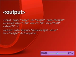 <output>
<input type=”range” id=”height” name=”height” 
required min=”1.00” max=”2.50” step=”0.01” 
value=”1” />
<output onforminput=”value=height.value” 
for=”height”>1</output>m
 