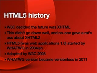 HTML5 history
‣ W3C decided the future was XHTML
‣ This didn’t go down well, and no-one gave a rat’s
  ass about XHTML2
‣ HTML5 (was web applications 1.0) started by
  WHATWG in 2004ish
‣ Adopted by W3C 2008
‣ WHATWG version became versionless in 2011
 