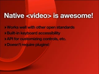 Native <video> is awesome!
‣ Works well with other open standards
‣ Built-in keyboard accessibility
‣ API for customizing controls, etc.
‣ Doesn’t require plugins!
 