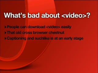 What’s bad about <video>?
‣ People can download <video> easily
‣ That old cross browser chestnut
‣ Captioning and suchlike is at an early stage
 
