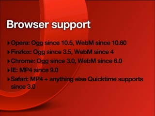 Browser support
‣ Opera: Ogg since 10.5, WebM since 10.60
‣ Firefox: Ogg since 3.5, WebM since 4
‣ Chrome: Ogg since 3.0, WebM since 6.0
‣ IE: MP4 since 9.0
‣ Safari: MP4 + anything else Quicktime supports
 since 3.0
 