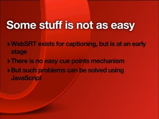 Some stuff is not as easy
‣ WebSRT exists for captioning, but is at an early
  stage
‣ There is no easy cue points mechanism
‣ But such problems can be solved using
  JavaScript
 