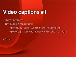 Video captions #1
<video></video>
<div class=transcript>
     <p>Hello, Good Evening and Welcome</p> 
     <p>Tonight on the Jeremy Kyle show ...</p> 
          ....
</div>
 
