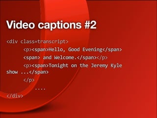 Video captions #2
<div class=transcript>
      <p><span>Hello, Good Evening</span>
      <span> and Welcome.</span></p> 
      <p><span>Tonight on the Jeremy Kyle 
show ...</span> 
      </p> 
          .... 
</div>
 