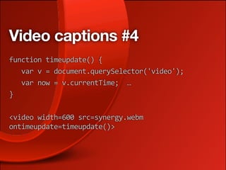 Video captions #4
function timeupdate() { 
   var v = document.querySelector('video'); 
   var now = v.currentTime;  …
} 

<video width=600 src=synergy.webm 
ontimeupdate=timeupdate()>
 