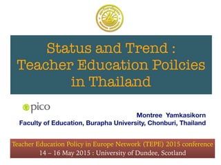 Status and Trend :
Teacher Education Poilcies
in Thailand
Montree Yamkasikorn
Faculty of Education, Burapha University, Chonburi, Thailand
Teacher Education Policy in Europe Network (TEPE) 2015 conference
14 – 16 May 2015 : University of Dundee, Scotland
 