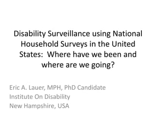 Disability Surveillance using National
Household Surveys in the United
States: Where have we been and
where are we going?
Eric A. Lauer, MPH, PhD Candidate
Institute On Disability
New Hampshire, USA
 