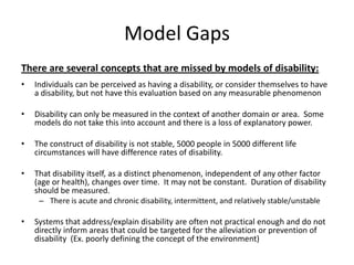 Model Gaps
There are several concepts that are missed by models of disability:
• Individuals can be perceived as having a disability, or consider themselves to have
a disability, but not have this evaluation based on any measurable phenomenon
• Disability can only be measured in the context of another domain or area. Some
models do not take this into account and there is a loss of explanatory power.
• The construct of disability is not stable, 5000 people in 5000 different life
circumstances will have difference rates of disability.
• That disability itself, as a distinct phenomenon, independent of any other factor
(age or health), changes over time. It may not be constant. Duration of disability
should be measured.
– There is acute and chronic disability, intermittent, and relatively stable/unstable
• Systems that address/explain disability are often not practical enough and do not
directly inform areas that could be targeted for the alleviation or prevention of
disability (Ex. poorly defining the concept of the environment)
 