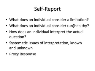 Self-Report
• What does an individual consider a limitation?
• What does an individual consider (un)healthy?
• How does an individual interpret the actual
question?
• Systematic issues of interpretation, known
and unknown
• Proxy Response
 