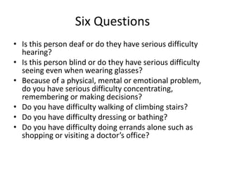 Six Questions
• Is this person deaf or do they have serious difficulty
hearing?
• Is this person blind or do they have serious difficulty
seeing even when wearing glasses?
• Because of a physical, mental or emotional problem,
do you have serious difficulty concentrating,
remembering or making decisions?
• Do you have difficulty walking of climbing stairs?
• Do you have difficulty dressing or bathing?
• Do you have difficulty doing errands alone such as
shopping or visiting a doctor’s office?
 