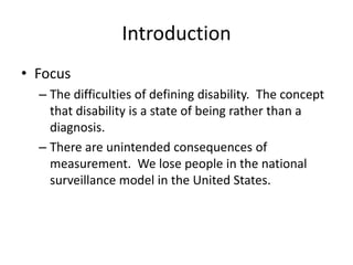Introduction
• Focus
– The difficulties of defining disability. The concept
that disability is a state of being rather than a
diagnosis.
– There are unintended consequences of
measurement. We lose people in the national
surveillance model in the United States.
 