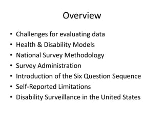 Overview
• Challenges for evaluating data
• Health & Disability Models
• National Survey Methodology
• Survey Administration
• Introduction of the Six Question Sequence
• Self-Reported Limitations
• Disability Surveillance in the United States
 