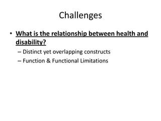 Challenges
• What is the relationship between health and
disability?
– Distinct yet overlapping constructs
– Function & Functional Limitations
 