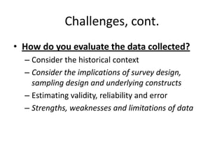 Challenges, cont.
• How do you evaluate the data collected?
– Consider the historical context
– Consider the implications of survey design,
sampling design and underlying constructs
– Estimating validity, reliability and error
– Strengths, weaknesses and limitations of data
 