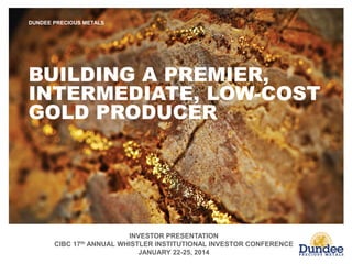 INVESTOR PRESENTATION
CIBC 17th ANNUAL WHISTLER INSTITUTIONAL INVESTOR CONFERENCE
JANUARY 22-25, 2014
DUNDEE PRECIOUS METALS
BUILDING A PREMIER,
INTERMEDIATE, LOW-COST
GOLD PRODUCER
 