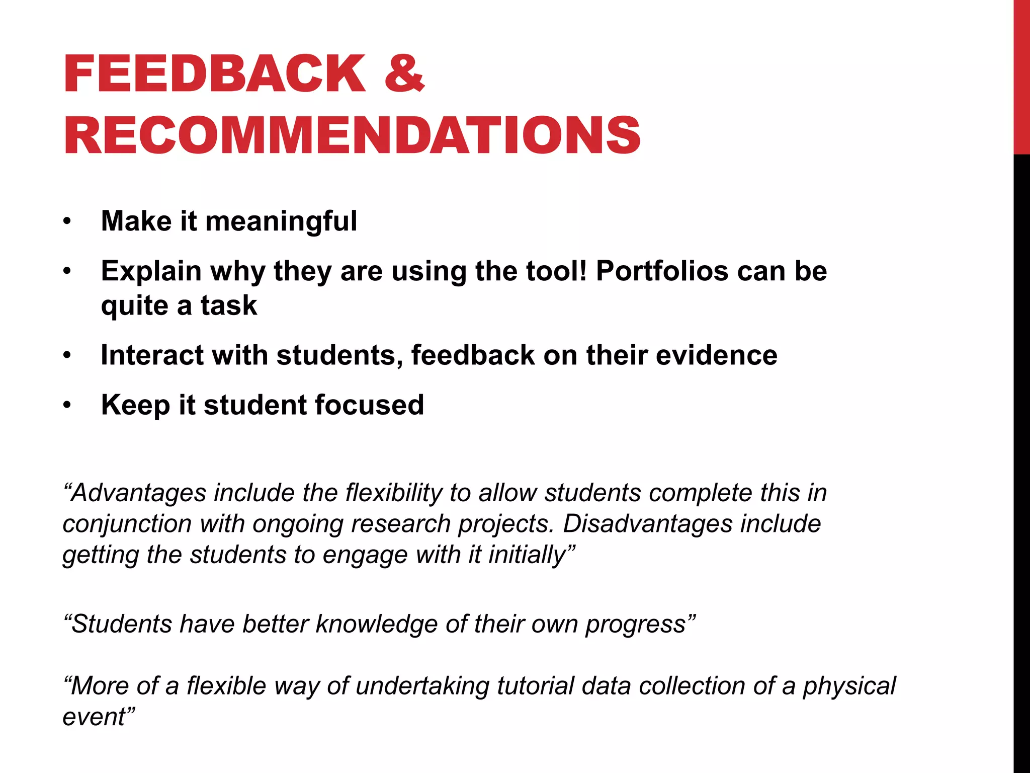 FEEDBACK & 
RECOMMENDATIONS 
• Make it meaningful 
• Explain why they are using the tool! Portfolios can be 
quite a task 
• Interact with students, feedback on their evidence 
• Keep it student focused 
“Advantages include the flexibility to allow students complete this in 
conjunction with ongoing research projects. Disadvantages include 
getting the students to engage with it initially” 
“Students have better knowledge of their own progress” 
“More of a flexible way of undertaking tutorial data collection of a physical 
event” 
 