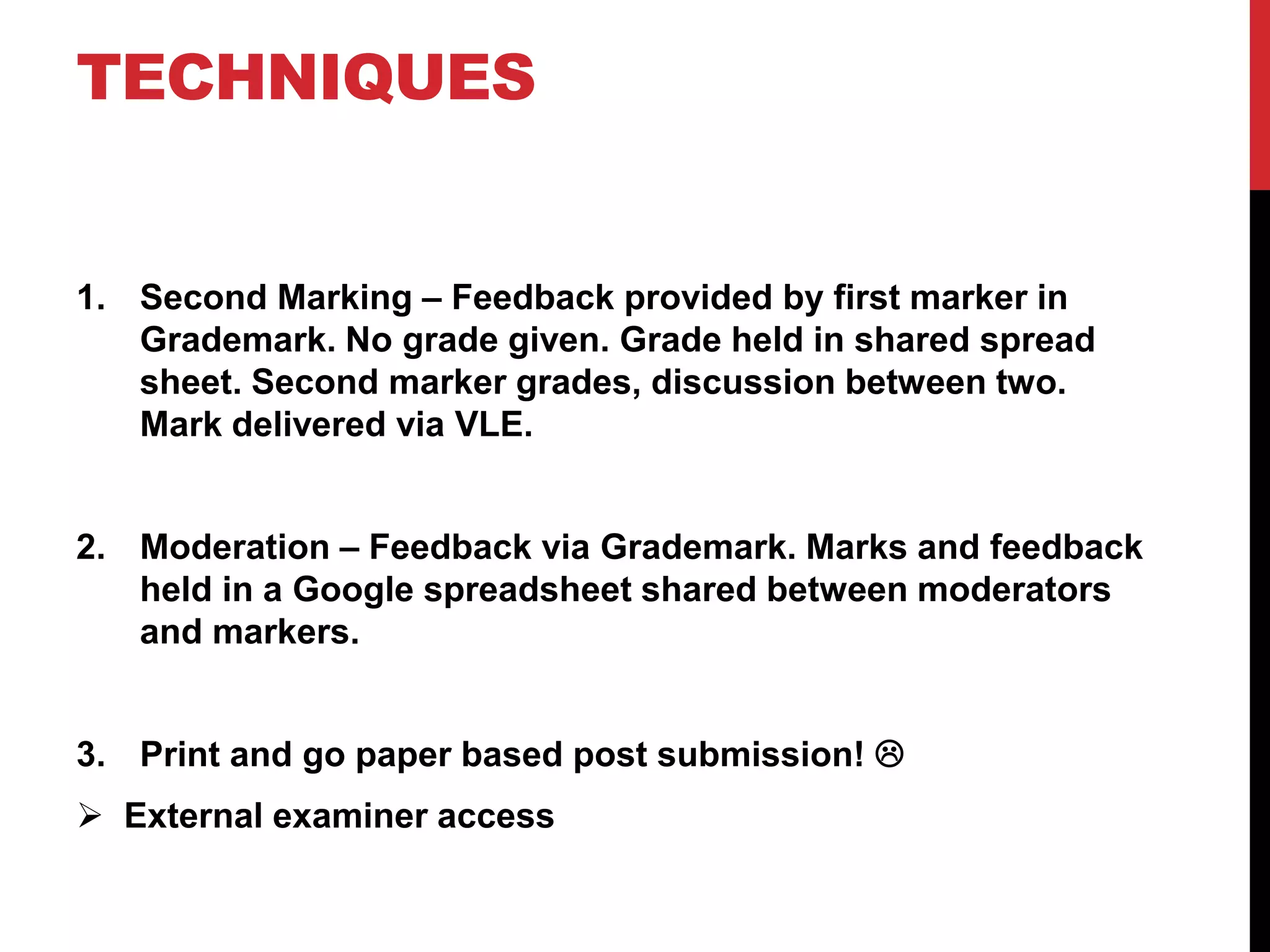 TECHNIQUES 
1. Second Marking – Feedback provided by first marker in 
Grademark. No grade given. Grade held in shared spread 
sheet. Second marker grades, discussion between two. 
Mark delivered via VLE. 
2. Moderation – Feedback via Grademark. Marks and feedback 
held in a Google spreadsheet shared between moderators 
and markers. 
3. Print and go paper based post submission!  
 External examiner access 
 