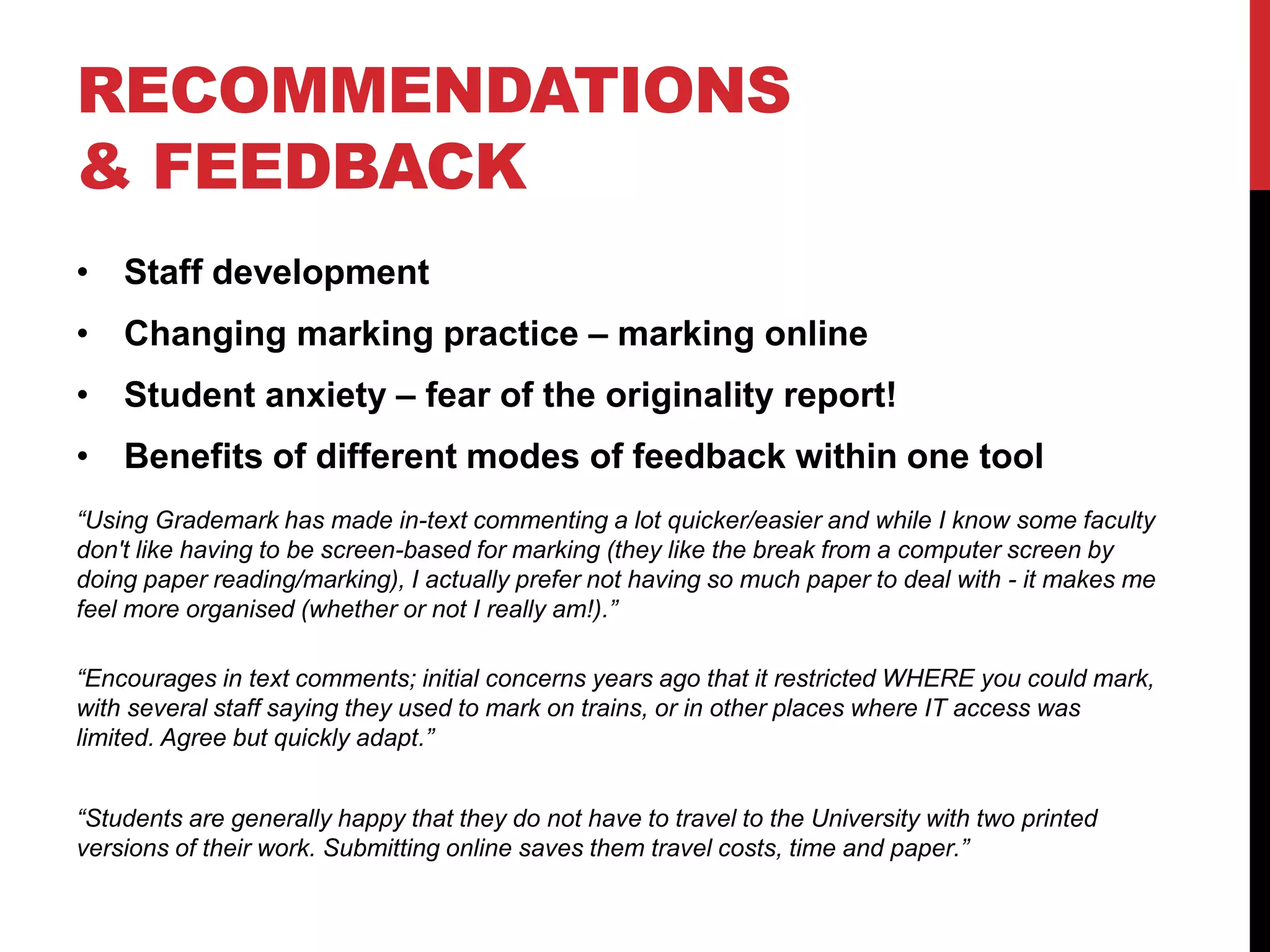 RECOMMENDATIONS 
& FEEDBACK 
• Staff development 
• Changing marking practice – marking online 
• Student anxiety – fear of the originality report! 
• Benefits of different modes of feedback within one tool 
“Using Grademark has made in-text commenting a lot quicker/easier and while I know some faculty 
don't like having to be screen-based for marking (they like the break from a computer screen by 
doing paper reading/marking), I actually prefer not having so much paper to deal with - it makes me 
feel more organised (whether or not I really am!).” 
“Encourages in text comments; initial concerns years ago that it restricted WHERE you could mark, 
with several staff saying they used to mark on trains, or in other places where IT access was 
limited. Agree but quickly adapt.” 
“Students are generally happy that they do not have to travel to the University with two printed 
versions of their work. Submitting online saves them travel costs, time and paper.” 
 