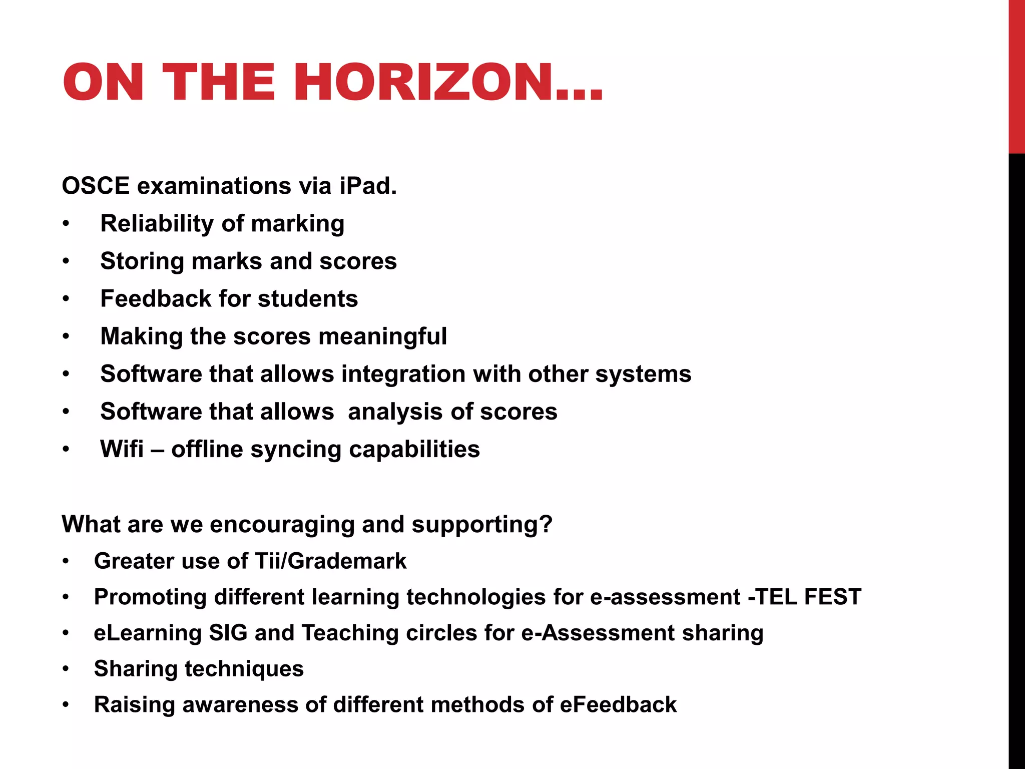 ON THE HORIZON… 
OSCE examinations via iPad. 
• Reliability of marking 
• Storing marks and scores 
• Feedback for students 
• Making the scores meaningful 
• Software that allows integration with other systems 
• Software that allows analysis of scores 
• Wifi – offline syncing capabilities 
What are we encouraging and supporting? 
• Greater use of Tii/Grademark 
• Promoting different learning technologies for e-assessment -TEL FEST 
• eLearning SIG and Teaching circles for e-Assessment sharing 
• Sharing techniques 
• Raising awareness of different methods of eFeedback 
 