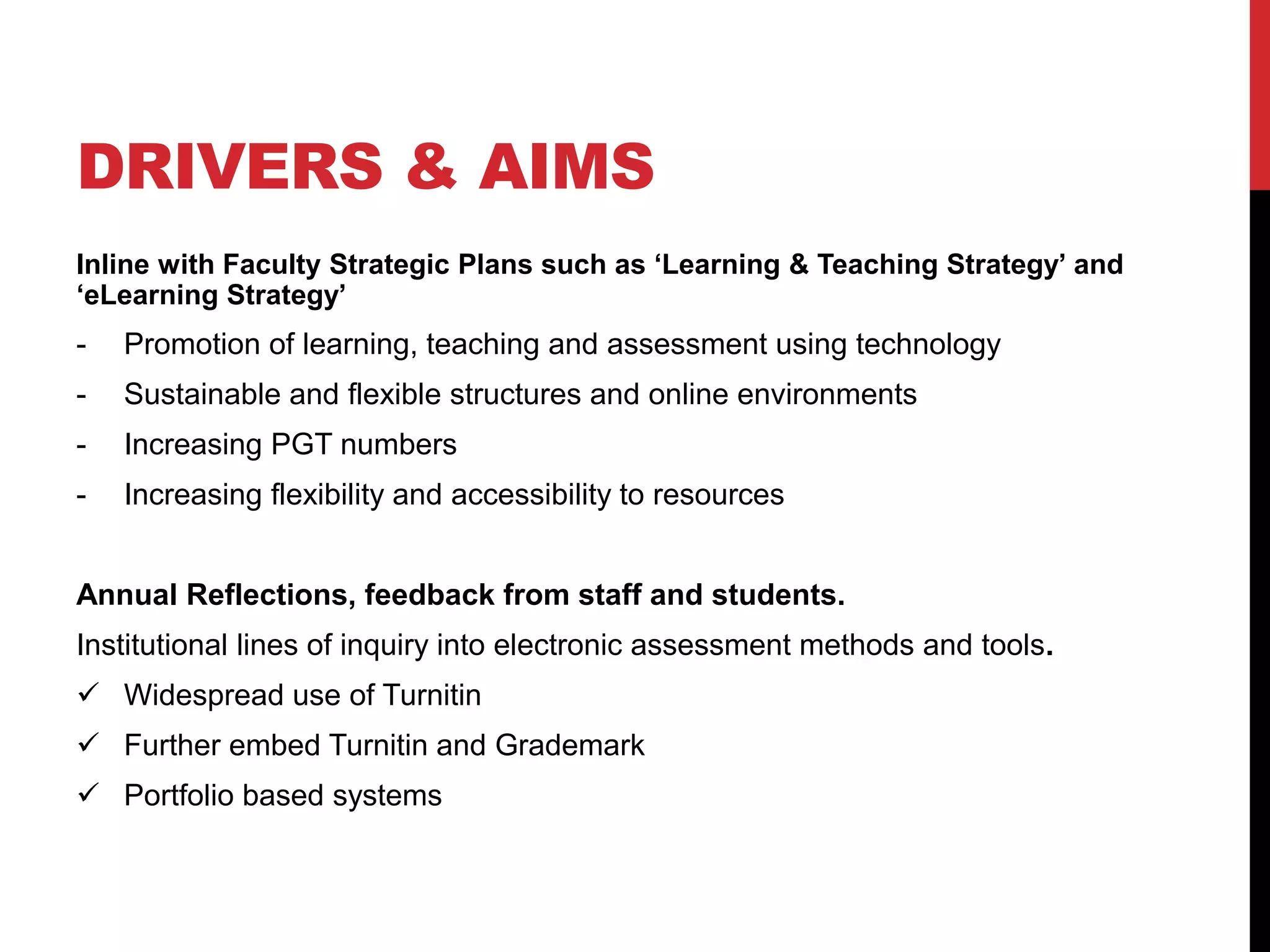 DRIVERS & AIMS 
Inline with Faculty Strategic Plans such as ‘Learning & Teaching Strategy’ and 
‘eLearning Strategy’ 
- Promotion of learning, teaching and assessment using technology 
- Sustainable and flexible structures and online environments 
- Increasing PGT numbers 
- Increasing flexibility and accessibility to resources 
Annual Reflections, feedback from staff and students. 
Institutional lines of inquiry into electronic assessment methods and tools. 
 Widespread use of Turnitin 
 Further embed Turnitin and Grademark 
 Portfolio based systems 
 