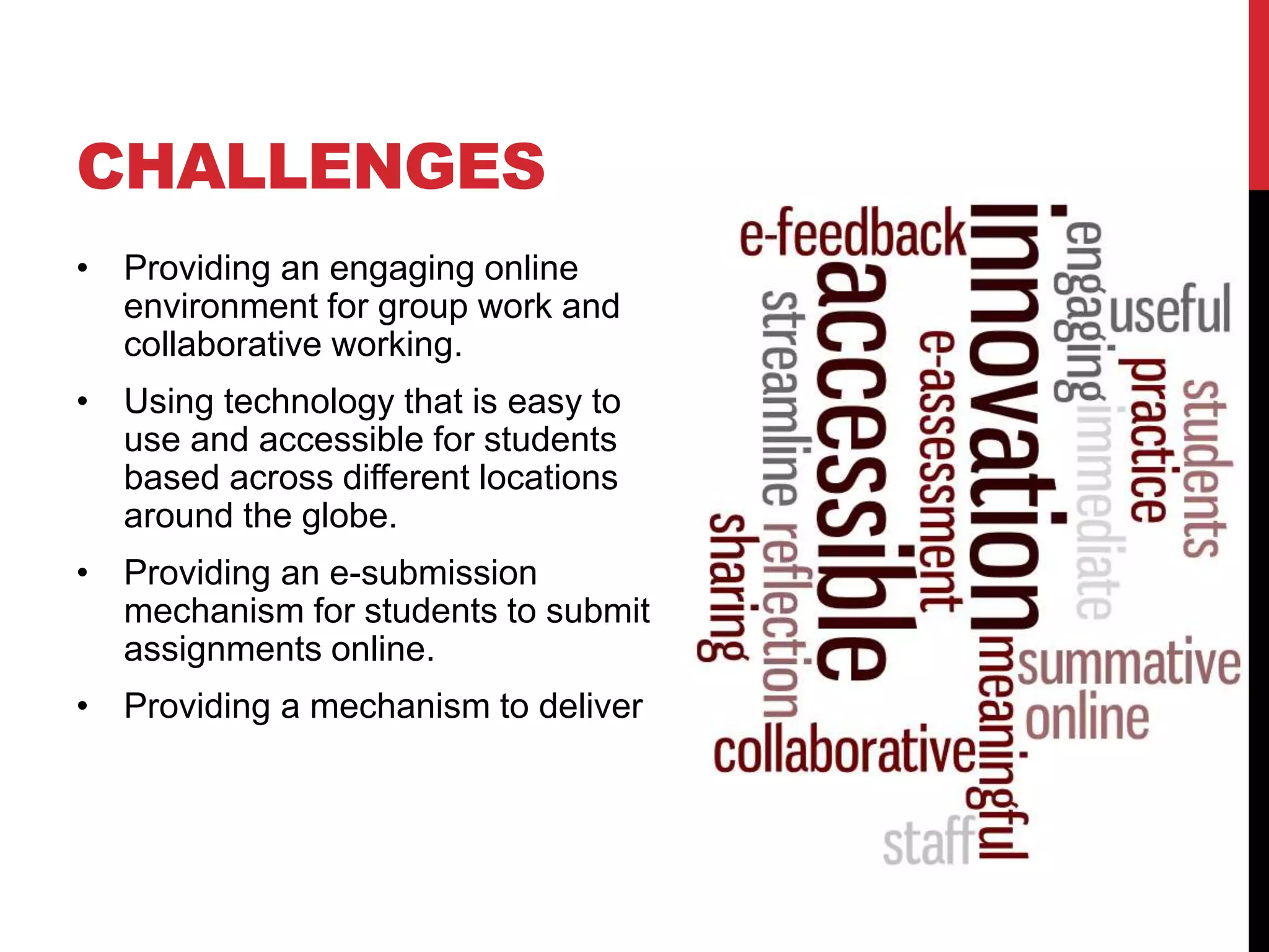 CHALLENGES 
• Providing an engaging online 
environment for group work and 
collaborative working. 
• Using technology that is easy to 
use and accessible for students 
based across different locations 
around the globe. 
• Providing an e-submission 
mechanism for students to submit 
assignments online. 
• Providing a mechanism to deliver 
 