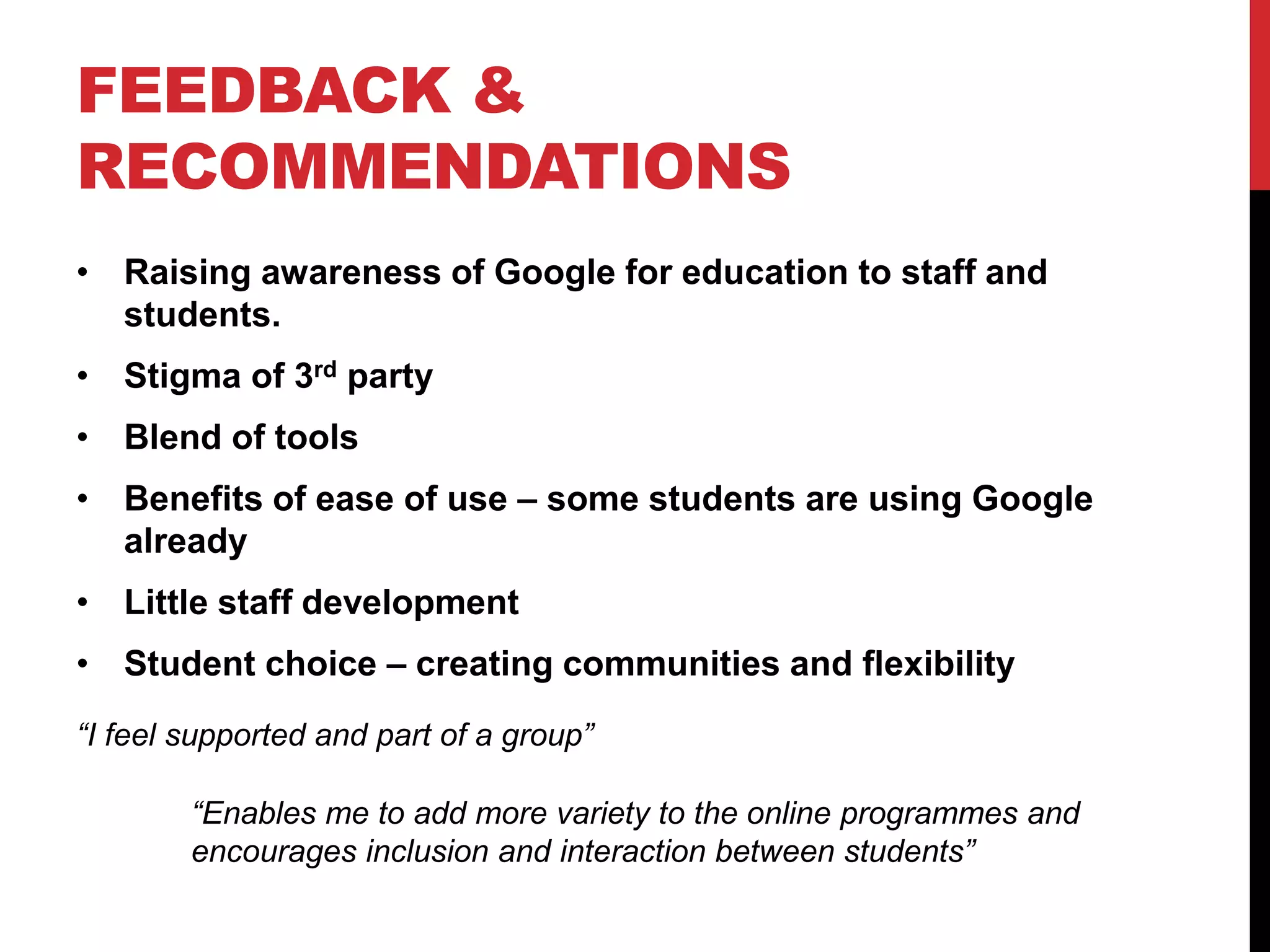 FEEDBACK & 
RECOMMENDATIONS 
• Raising awareness of Google for education to staff and 
students. 
• Stigma of 3rd party 
• Blend of tools 
• Benefits of ease of use – some students are using Google 
already 
• Little staff development 
• Student choice – creating communities and flexibility 
“I feel supported and part of a group” 
“Enables me to add more variety to the online programmes and 
encourages inclusion and interaction between students” 
 