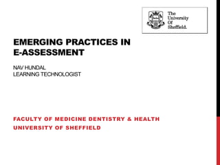 EMERGING PRACTICES IN 
E-ASSESSMENT 
NAV HUNDAL 
LEARNING TECHNOLOGIST 
FACULTY OF MEDICINE DENTISTRY & HEALTH 
UNIVERSITY OF SHEFFIELD 
 