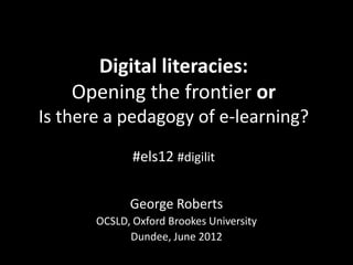 Digital literacies:
    Opening the frontier or
Is there a pedagogy of e-learning?
              #els12 #digilit

             George Roberts
       OCSLD, Oxford Brookes University
             Dundee, June 2012
 